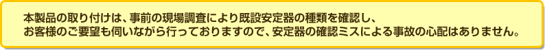 本製品の取り付けは、事前の現場調査により既設安定器の種類を確認し、お客様のご要望も伺いながら行っておりますので、安定器の確認ミスによる事故の心配はありません。