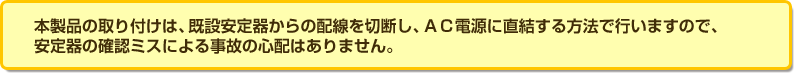本製品の取り付けは、既設安定器からの配線を切断し、ＡＣ電源に直結する方法で行いますので、安定器の確認ミスによる事故の心配はありません。